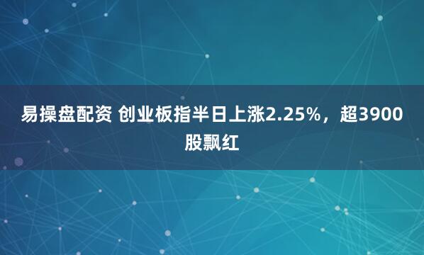 易操盘配资 创业板指半日上涨2.25%，超3900股飘红