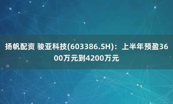 扬帆配资 骏亚科技(603386.SH)：上半年预盈3600万元到4200万元