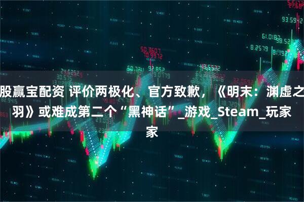 股赢宝配资 评价两极化、官方致歉，《明末：渊虚之羽》或难成第二个“黑神话”_游戏_Steam_玩家