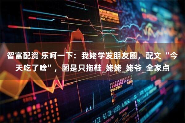 智富配资 乐呵一下：我姥学发朋友圈，配文 “今天吃了啥”，图是只拖鞋_姥姥_姥爷_全家点