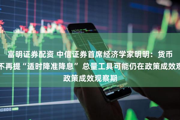 富明证券配资 中信证券首席经济学家明明：货币政策不再提“适时降准降息” 总量工具可能仍在政策成效观察期