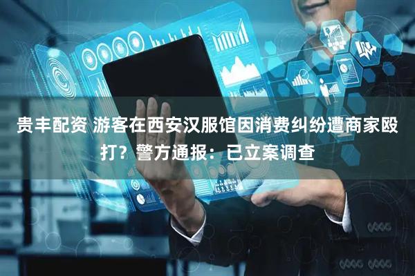 贵丰配资 游客在西安汉服馆因消费纠纷遭商家殴打？警方通报：已立案调查