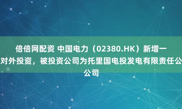 倍倍网配资 中国电力（02380.HK）新增一起对外投资，被投资公司为托里国电投发电有限责任公司