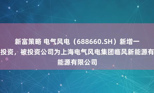 新富策略 电气风电（688660.SH）新增一起对外投资，被投资公司为上海电气风电集团临风新能源有限公司