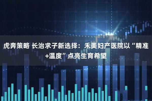 虎奔策略 长治求子新选择：禾美妇产医院以“精准+温度”点亮生育希望